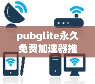 pubglite永久免费加速器推荐,提升网页加载速度的高效工具