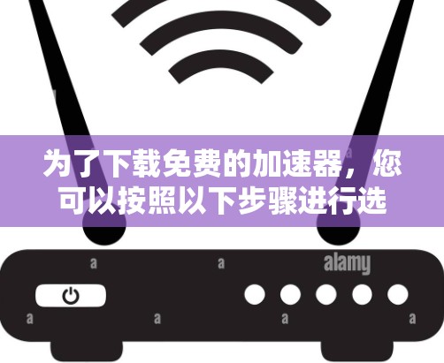 为了下载免费的加速器,您可以按照以下步骤进行选择和使用
