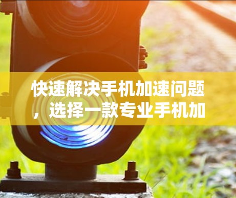 快速解决手机加速问题，选择一款专业手机加速器的重要性
