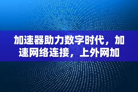 加速器助力数字时代,加速网络连接,上外网加速器推荐与使用指南 加速器助力数字时代,加速网络连接,上外网加速器推荐与使用指南