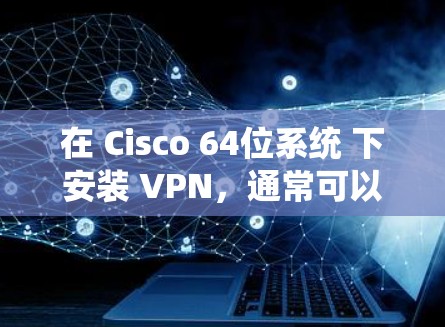 在 Cisco 64位系统 下安装 VPN，通常可以找到相应的 Cisco 64位 VPN 工具 或 VPN软件。以下是一些可能的步骤和注意事项