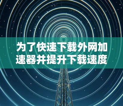 为了快速下载外网加速器并提升下载速度,您可以按照以下步骤进行操作