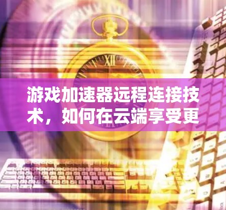 游戏加速器远程连接技术,如何在云端享受更流畅的体验