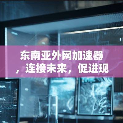 东南亚外网加速器,连接未来,促进现代化