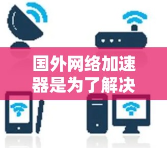 国外网络加速器是为了解决网络超载、延迟等问题的工具，它通过网络连接将用户连接到目标网站。以下是几种常用的国外网络加速器及其特点