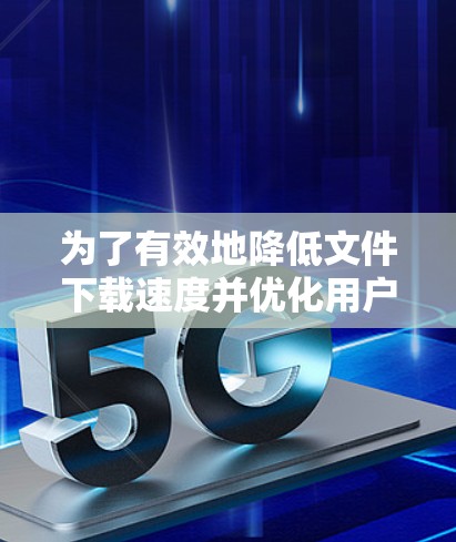 为了有效地降低文件下载速度并优化用户体验,以下是一个有序的步骤指南 为了有效地降低文件下载速度并优化用户体验,以下是一个有序的步骤指南