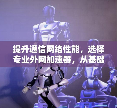 提升通信网络性能，选择专业外网加速器，从基础到巅峰的解决方案