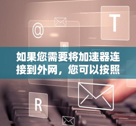 如果您需要将加速器连接到外网,您可以按照以下步骤操作 如果您需要将加速器连接到外网,您可以按照以下步骤操作
