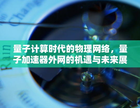 量子计算时代的物理网络,量子加速器外网的机遇与未来展望 量子计算时代的物理网络,量子加速器外网的机遇与未来展望
