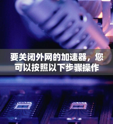 要关闭外网的加速器,您可以按照以下步骤操作 要关闭外网的加速器,您可以按照以下步骤操作