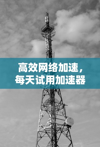 高效网络加速,每天试用加速器外网的最佳选择 高效网络加速,每天试用加速器外网的最佳选择