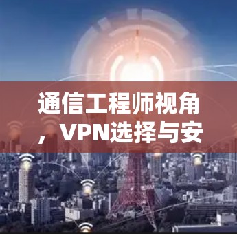 通信工程师视角,VPN选择与安全防护 通信工程师视角,VPN选择与安全防护