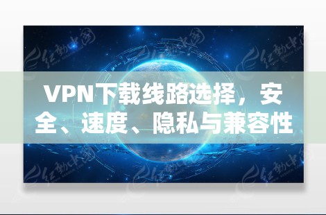 VPN下载线路选择，安全、速度、隐私与兼容性