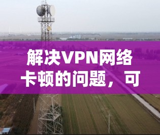 解决VPN网络卡顿的问题,可以从以下几个方面进行 解决VPN网络卡顿的问题,可以从以下几个方面进行