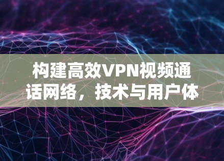构建高效VPN视频通话网络,技术与用户体验的深度融合 构建高效VPN视频通话网络,技术与用户体验的深度融合
