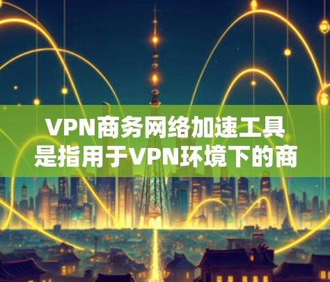 VPN商务网络加速工具是指用于VPN环境下的商务网络加速工具。这些工具通常用于管理公司内部的VPN网络，以优化网络性能、提升连接速度和减少延迟。以下是一些常见的VPN商务网络加速工具，供您参考
