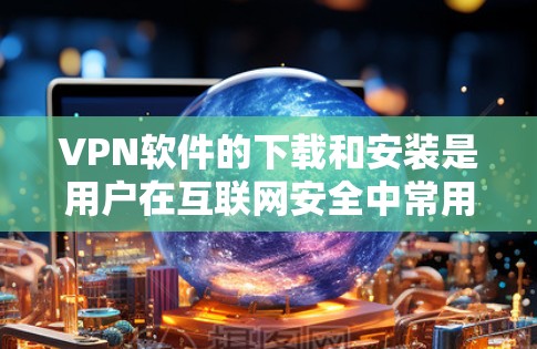 VPN软件的下载和安装是用户在互联网安全中常用的技术，以下是一些主要的VPN软件及其下载和安装方法