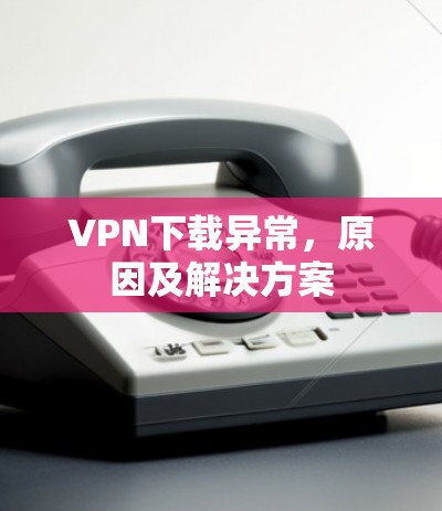 VPN下载异常,原因及解决方案 VPN下载异常,原因及解决方案