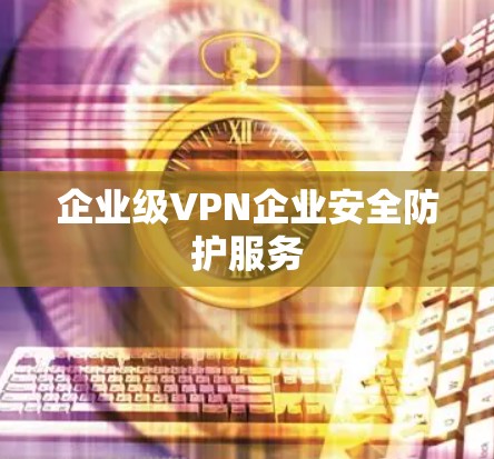 企业级VPN企业安全防护服务 企业级VPN企业安全防护服务