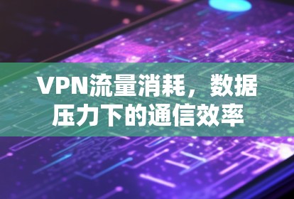 VPN流量消耗,数据压力下的通信效率 VPN流量消耗,数据压力下的通信效率
