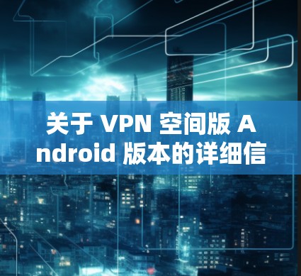 关于 VPN 空间版 Android 版本的详细信息，以下是一些关键点和功能点