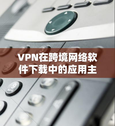 VPN在跨境网络软件下载中的应用主要通过设置源服务器的编码或连接到目标服务器访问特定软件来实现。以下是详细的步骤和注意事项