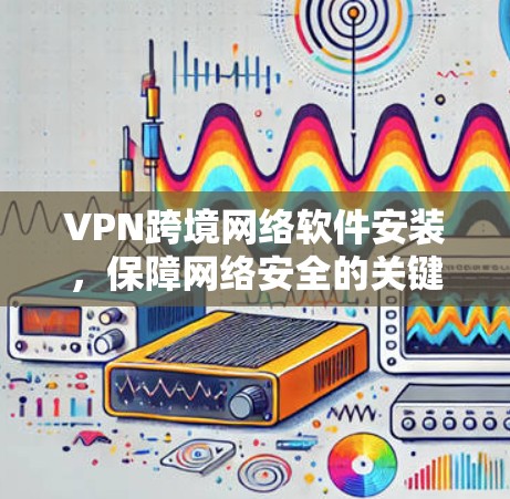 VPN跨境网络软件安装，保障网络安全的关键