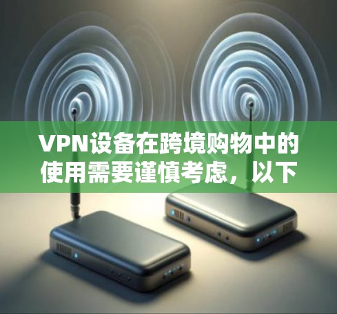 VPN设备在跨境购物中的使用需要谨慎考虑，以下是一些关键点和建议