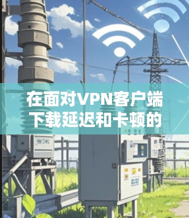 在面对VPN客户端下载延迟和卡顿的问题时，可以按照以下步骤进行排查和解决