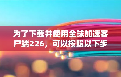 为了下载并使用全球加速客户端226,可以按照以下步骤进行 为了下载并使用全球加速客户端226,可以按照以下步骤进行