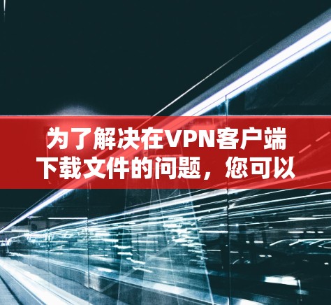 为了解决在VPN客户端下载文件的问题,您可以按照以下步骤进行 为了解决在VPN客户端下载文件的问题,您可以按照以下步骤进行