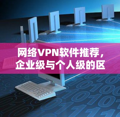 网络VPN软件推荐,企业级与个人级的区别与选择指南 网络VPN软件推荐,企业级与个人级的区别与选择指南