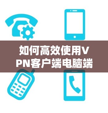 如何高效使用VPN客户端电脑端下载，技术细节与优化技巧