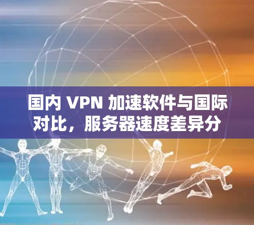 国内 VPN 加速软件与国际对比,服务器速度差异分析 国内 VPN 加速软件与国际对比,服务器速度差异分析
