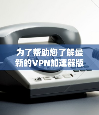 为了帮助您了解最新的VPN加速器版本,以下是详细的步骤和信息 为了帮助您了解最新的VPN加速器版本,以下是详细的步骤和信息