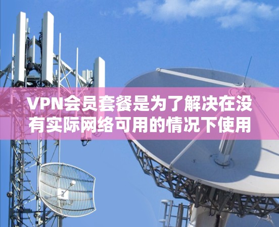 VPN会员套餐是为了解决在没有实际网络可用的情况下使用视频通话服务而设计的付费服务。以下是一个详细的说明