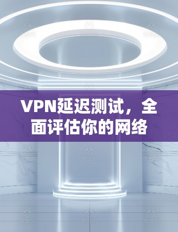 VPN延迟测试,全面评估你的网络性能 VPN延迟测试,全面评估你的网络性能
