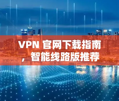 VPN 官网下载指南,智能线路版推荐 VPN 官网下载指南,智能线路版推荐