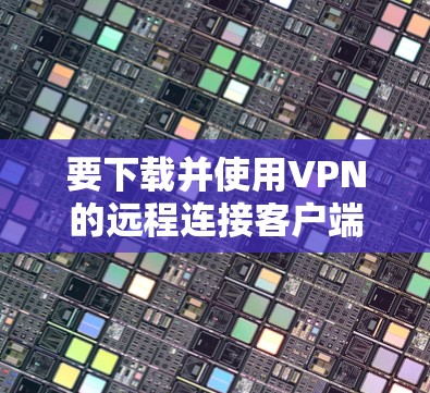 要下载并使用VPN的远程连接客户端,您可以按照以下步骤操作 要下载并使用VPN的远程连接客户端,您可以按照以下步骤操作