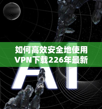 如何高效安全地使用VPN下载226年最新版 如何高效安全地使用VPN下载226年最新版