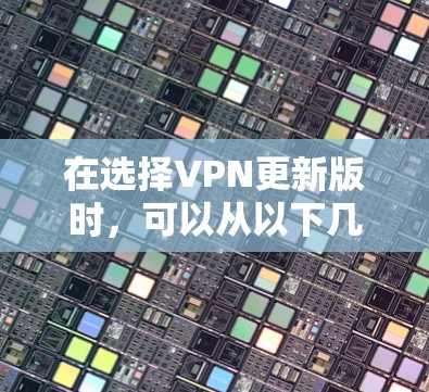 在选择VPN更新版时,可以从以下几个方面进行综合评估