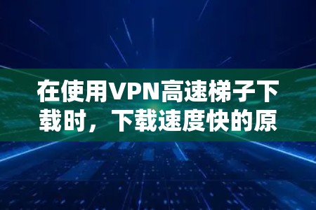 在使用VPN高速梯子下载时，下载速度快的原因可能涉及以下几个方面