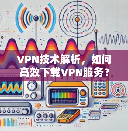 VPN技术解析,如何高效下载VPN服务?